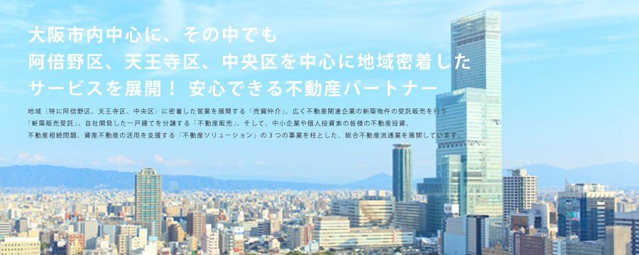 阿倍野区、天王寺区、中央区を中心に地域密着したサービスを展開！安心できる不動産パートナー　地域（特に阿倍野区、天王寺区、中央区）に密着した営業を展開する「売買仲介」、広く不動産関連企業の新築物件の受託販売を行う「新築販売受託」、自社開発した一戸建てを分譲する「不動産販売」、そして、中小企業や個人投資家の皆様の不動産投資、不動産相続問題、資産不動産の活用を支援する「不動産ソリューション」の3つの事業を柱とした、総合不動産流通業を展開しています。