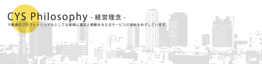 CYS Philosophy（経営理念）不動産のプロフェッショナルとしてお客様に満足と感動を与えるサービスの提供をめざしています。